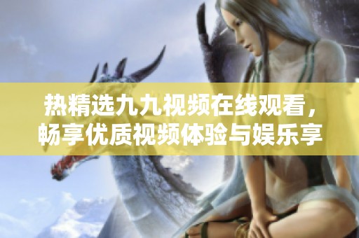 熱精選九九視頻在線觀看，暢享優(yōu)質(zhì)視頻體驗(yàn)與娛樂享受
