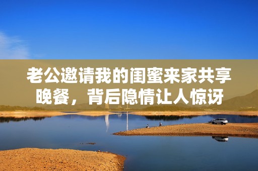 老公邀請(qǐng)我的閨蜜來家共享晚餐，背后隱情讓人驚訝