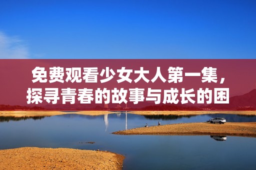免費(fèi)觀看少女大人第一集，探尋青春的故事與成長的困惑