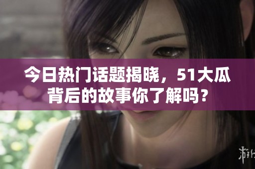 今日熱門話題揭曉，51大瓜背后的故事你了解嗎？