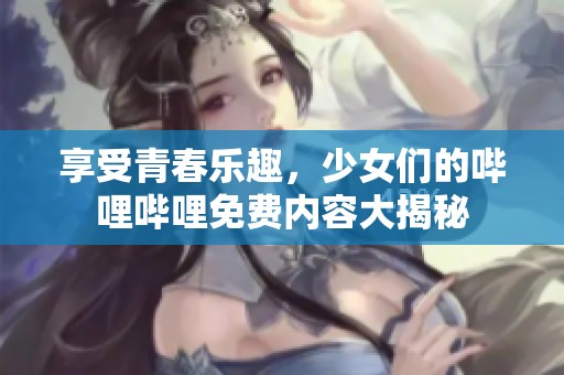 享受青春樂趣，少女們的嗶哩嗶哩免費內(nèi)容大揭秘