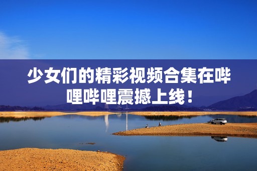 少女們的精彩視頻合集在嗶哩嗶哩震撼上線！