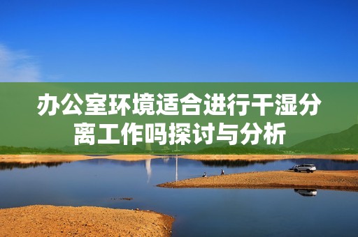 辦公室環(huán)境適合進(jìn)行干濕分離工作嗎探討與分析