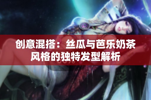 創(chuàng)意混搭：絲瓜與芭樂奶茶風(fēng)格的獨特發(fā)型解析
