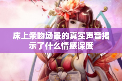 床上親吻場景的真實(shí)聲音揭示了什么情感深度