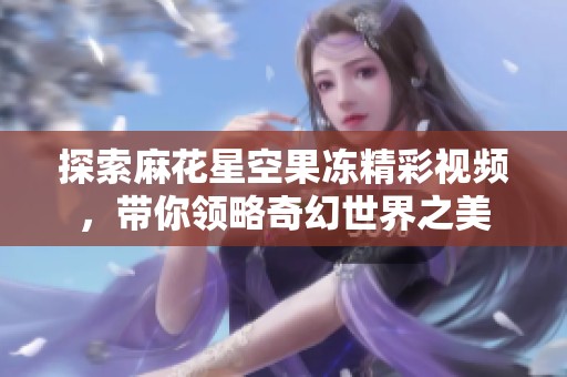 探索麻花星空果凍精彩視頻，帶你領(lǐng)略奇幻世界之美