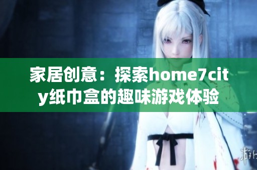 家居創(chuàng)意：探索home7city紙巾盒的趣味游戲體驗(yàn)