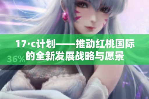 17·c計劃——推動紅桃國際的全新發(fā)展戰(zhàn)略與愿景