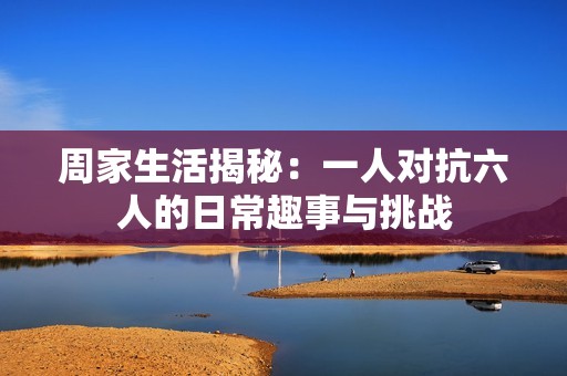 周家生活揭秘：一人對抗六人的日常趣事與挑戰(zhàn)