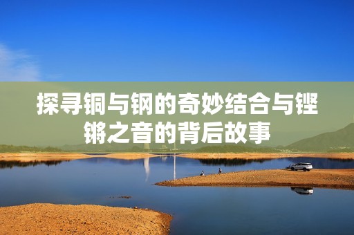 探尋銅與鋼的奇妙結(jié)合與鏗鏘之音的背后故事