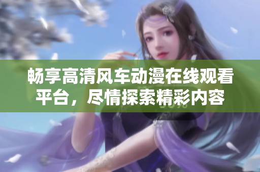 暢享高清風(fēng)車動漫在線觀看平臺，盡情探索精彩內(nèi)容