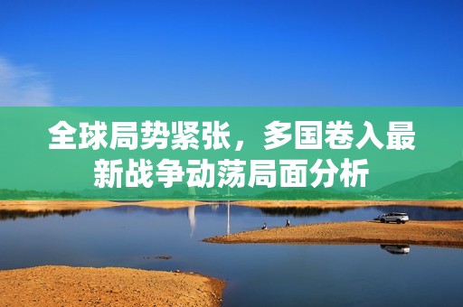 全球局勢緊張，多國卷入最新戰(zhàn)爭動蕩局面分析