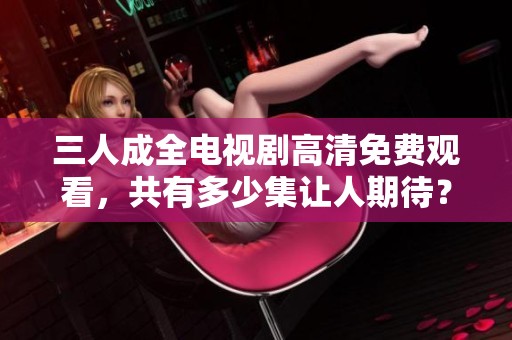三人成全電視劇高清免費觀看，共有多少集讓人期待？