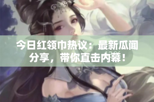 今日紅領(lǐng)巾熱議：最新瓜聞分享，帶你直擊內(nèi)幕！
