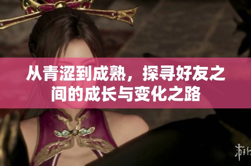 從青澀到成熟，探尋好友之間的成長(zhǎng)與變化之路