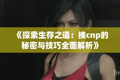 《探索生存之道：挨cnp的秘密與技巧全面解析》