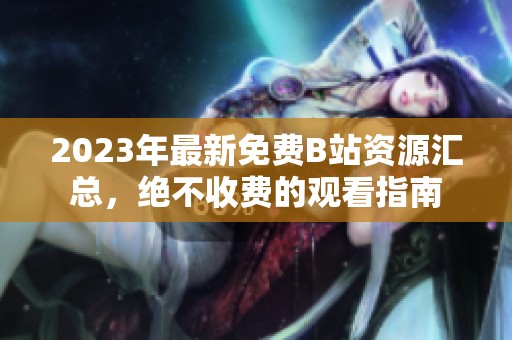 2023年最新免費B站資源匯總，絕不收費的觀看指南