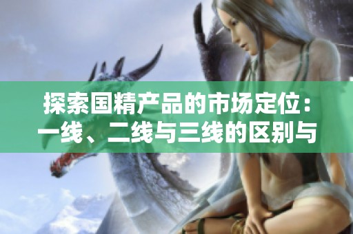 探索國精產(chǎn)品的市場定位：一線、二線與三線的區(qū)別與優(yōu)勢分析
