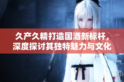 久產(chǎn)久精打造國(guó)酒新標(biāo)桿，深度探討其獨(dú)特魅力與文化傳承