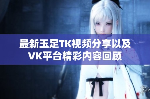 最新玉足TK視頻分享以及VK平臺(tái)精彩內(nèi)容回顧