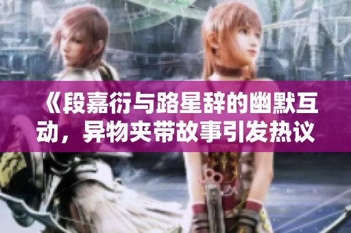 《段嘉衍與路星辭的幽默互動，異物夾帶故事引發(fā)熱議》