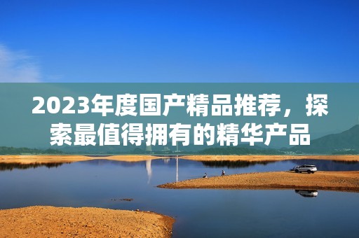 2023年度國產(chǎn)精品推薦，探索最值得擁有的精華產(chǎn)品
