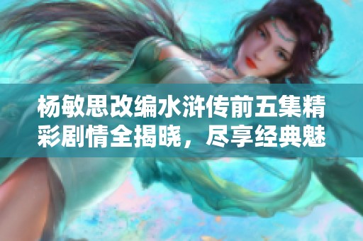 楊敏思改編水滸傳前五集精彩劇情全揭曉，盡享經(jīng)典魅力