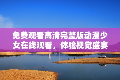 免費(fèi)觀看高清完整版動(dòng)漫少女在線觀看，體驗(yàn)視覺盛宴