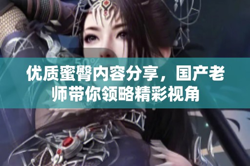 優(yōu)質(zhì)蜜臀內(nèi)容分享，國產(chǎn)老師帶你領(lǐng)略精彩視角