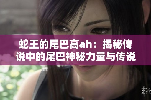 蛇王的尾巴高ah：揭秘傳說(shuō)中的尾巴神秘力量與傳說(shuō)