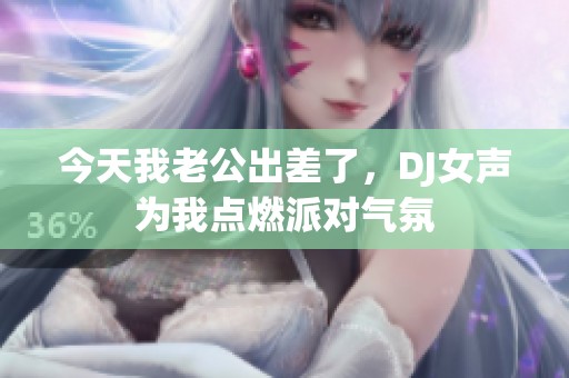 今天我老公出差了，DJ女聲為我點(diǎn)燃派對(duì)氣氛