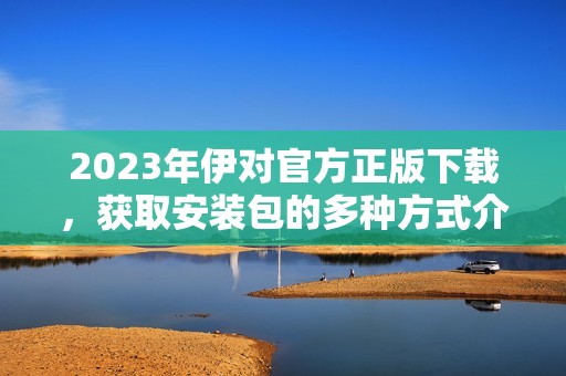 2023年伊對(duì)官方正版下載，獲取安裝包的多種方式介紹