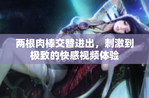 兩根肉棒交替進(jìn)出，刺激到極致的快感視頻體驗(yàn)