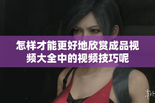 怎樣才能更好地欣賞成品視頻大全中的視頻技巧呢