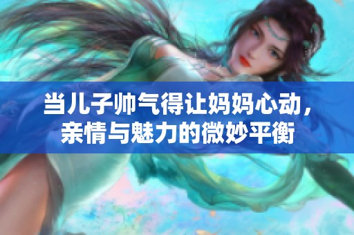 當(dāng)兒子帥氣得讓媽媽心動，親情與魅力的微妙平衡