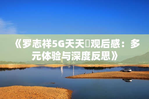 《羅志祥5G天天奭觀后感：多元體驗與深度反思》
