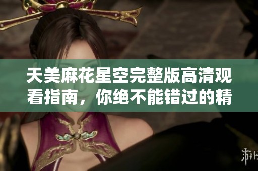 天美麻花星空完整版高清觀看指南，你絕不能錯過的精彩盛宴