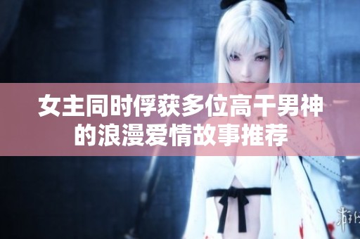 女主同時(shí)俘獲多位高干男神的浪漫愛(ài)情故事推薦
