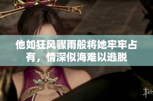 他如狂風(fēng)驟雨般將她牢牢占有，情深似海難以逃脫