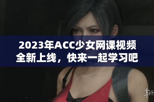 2023年ACC少女網(wǎng)課視頻全新上線，快來(lái)一起學(xué)習(xí)吧！