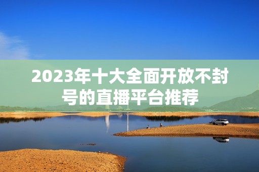 2023年十大全面開放不封號的直播平臺(tái)推薦