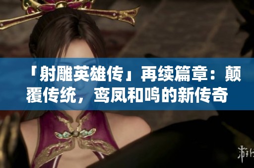 「射雕英雄傳」再續(xù)篇章：顛覆傳統(tǒng)，鸞鳳和鳴的新傳奇
