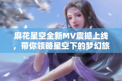 麻花星空全新MV震撼上線，帶你領(lǐng)略星空下的夢幻旅程
