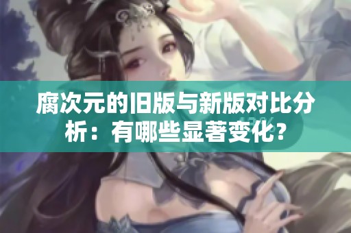 腐次元的舊版與新版對比分析：有哪些顯著變化？