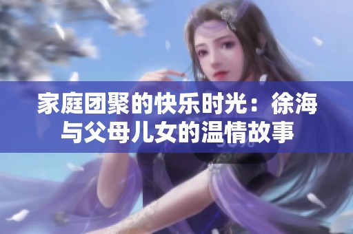 家庭團(tuán)聚的快樂時光：徐海與父母兒女的溫情故事