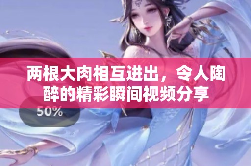 兩根大肉相互進(jìn)出，令人陶醉的精彩瞬間視頻分享