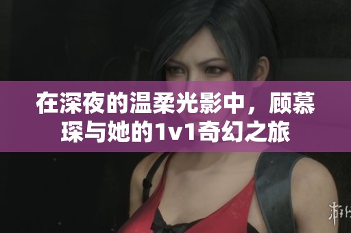 在深夜的溫柔光影中，顧慕琛與她的1v1奇幻之旅