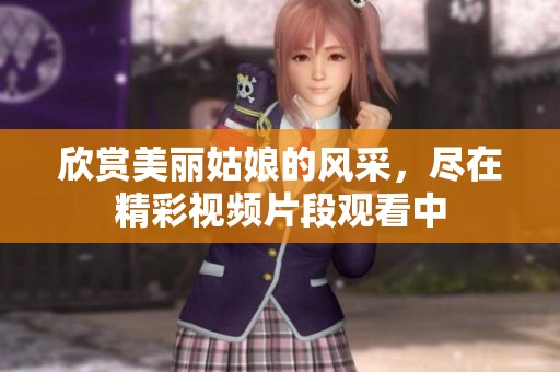 欣賞美麗姑娘的風采，盡在精彩視頻片段觀看中