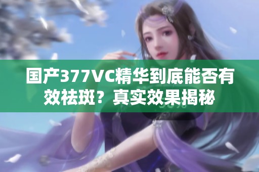 國產(chǎn)377VC精華到底能否有效祛斑？真實效果揭秘