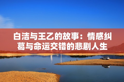 白潔與王乙的故事：情感糾葛與命運(yùn)交錯(cuò)的悲劇人生